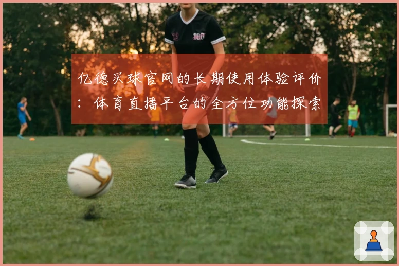 亿德买球官网的长期使用体验评价：体育直播平台的全方位功能探索