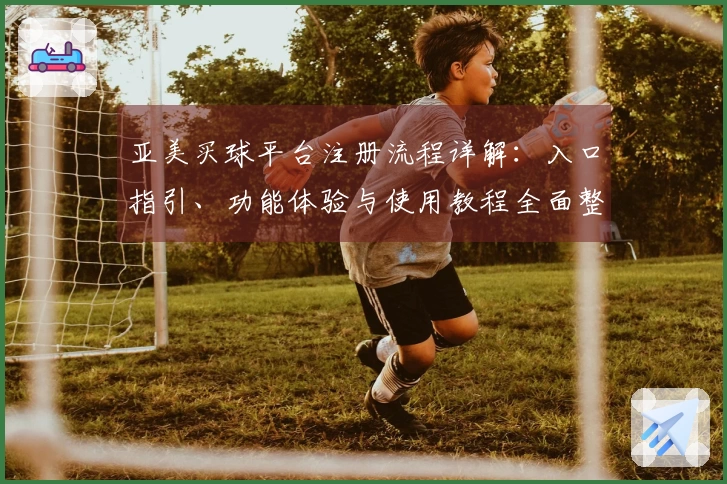 亚美买球平台注册流程详解：入口指引、功能体验与使用教程全面整合