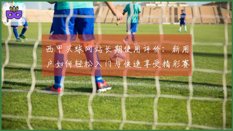 西甲买球网站长期使用评价：新用户如何轻松入门与快速享受精彩赛事