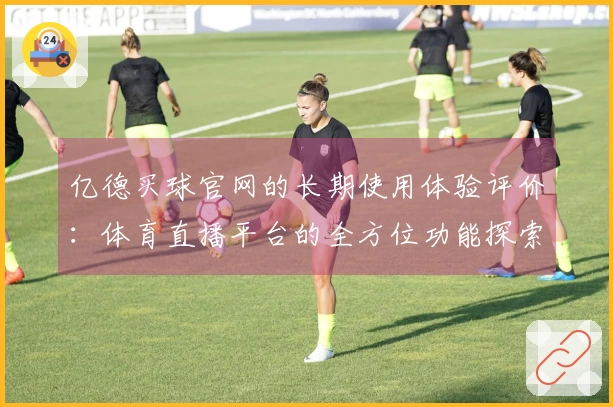 亿德买球官网的长期使用体验评价：体育直播平台的全方位功能探索